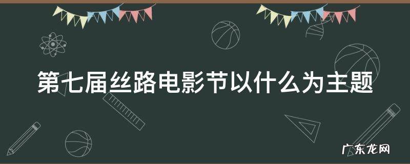 第七届丝路电影节以什么为主题 第七届丝路电影节以什么为主题的作品