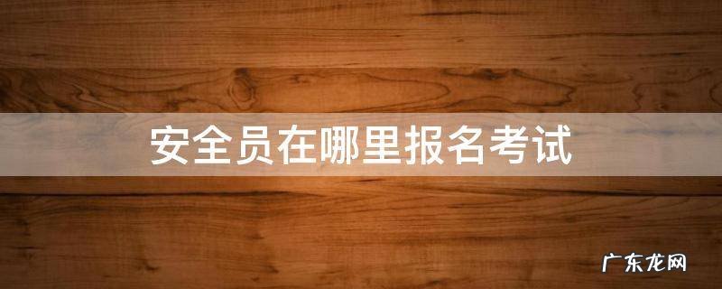 安全员在哪里报名考试 安全员怎么报名考试