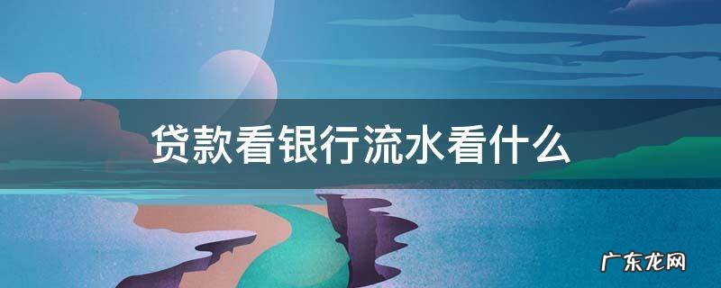 贷款看银行流水看什么 看多久 贷款看银行流水看什么