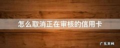 怎么取消正在审核的信用卡打电话安几号键 怎么取消正在审核的信用卡