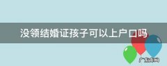 没领结婚证孩子可以上户口吗 没有领结婚证孩子上户口