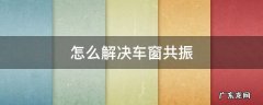 车窗 共振 怎么解决车窗共振