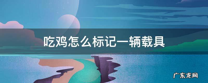 手游吃鸡怎么标记一处载具 吃鸡怎么标记一辆载具