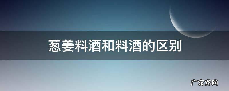 葱姜料酒和烹调料酒的区别 葱姜料酒和料酒的区别