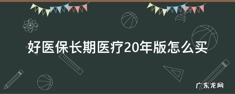 好医保长期医疗20年版怎么买 好医保长期医疗和好医保长期医疗20年版