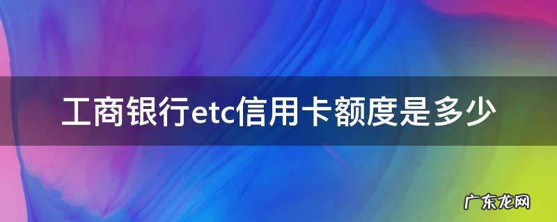 工行etc信用卡额度 工商银行etc信用卡额度是多少