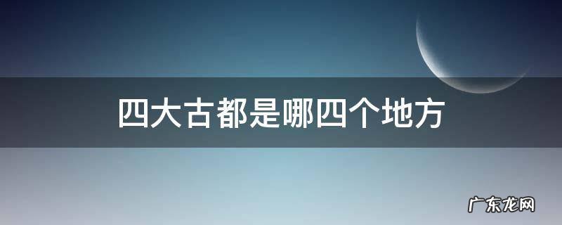 四大古都是哪四个地方 四大古都是指哪四个地方