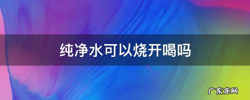 纯净水可以烧开喝吗 软化纯净水可以烧开喝吗