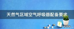 天然气区域空气呼吸器配备要求标准 天然气区域空气呼吸器配备要求