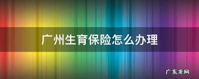 广州生育保险怎么办理登记 广州生育保险怎么办理