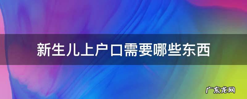 新生儿上户口都需要拿什么 新生儿上户口需要哪些东西