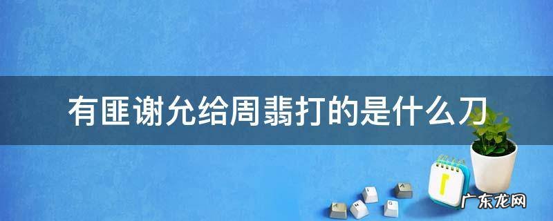 谢允送给周翡的刀 有匪谢允给周翡打的是什么刀