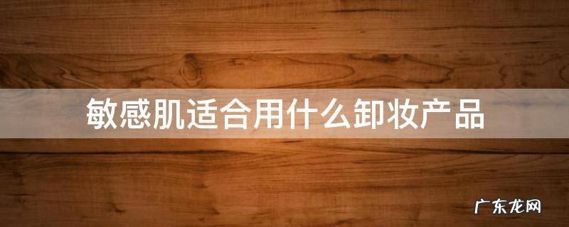 敏感肌适合用什么卸妆产品 敏感肌用什么卸妆比较好