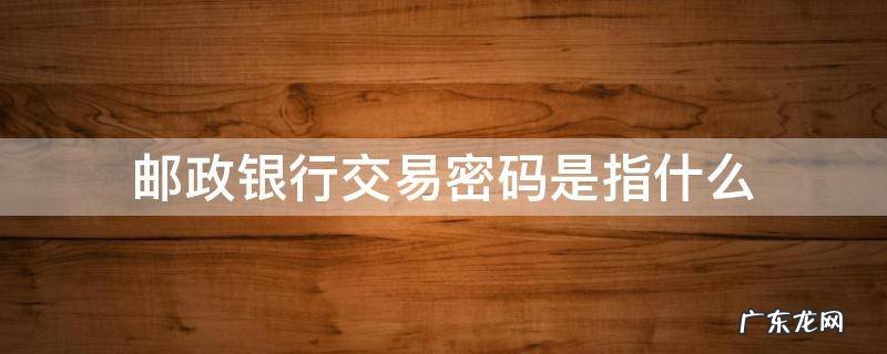 邮政银行账户交易密码是什么意思 邮政银行交易密码是指什么