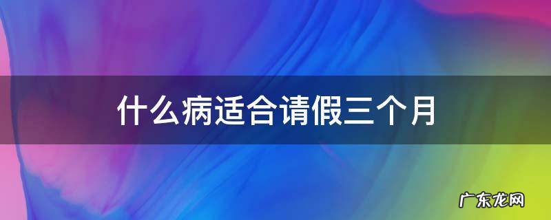 什么病可以请三个月假 什么病适合请假三个月
