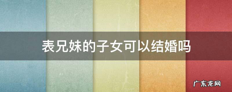 表兄妹的子女可以结婚吗 表兄妹妹可以结婚吗