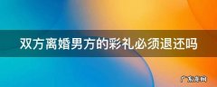 双方离婚男方的彩礼必须退还吗怎么办 双方离婚男方的彩礼必须退还吗