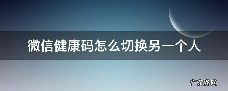 微信健康码怎么切换另一个人的 微信健康码怎么切换另一个人