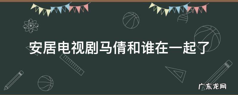 安居电视剧马倩和谁在一起了 安居电视剧演员表全部演员马倩真名