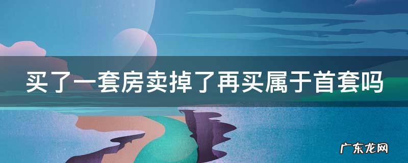 买了一套房卖掉了再买属于首套吗知乎 买了一套房卖掉了再买属于首套吗