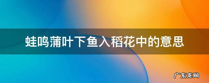 蛙鸣蒲叶下鱼入稻花中的意思 蛙鸣蒲叶下,鱼入稻花中