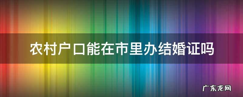 农村户口办结婚证可以在市里面办吗 农村户口能在市里办结婚证吗