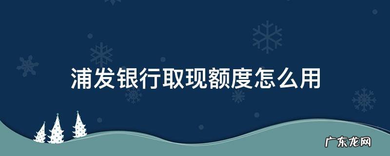 浦发银行取现额度怎么用 浦发银行卡每日取现额度