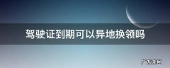 驾驶证到期可以异地换领吗 驾驶证到期可以异地换领吗?
