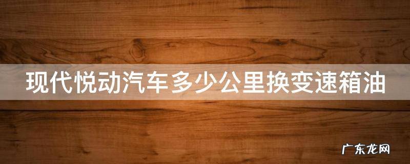 现代悦动汽车多少公里换变速箱油 北京现代悦动变速箱油多少公里更换