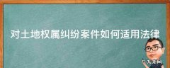 对土地权属纠纷案件如何适用法律解决 对土地权属纠纷案件如何适用法律