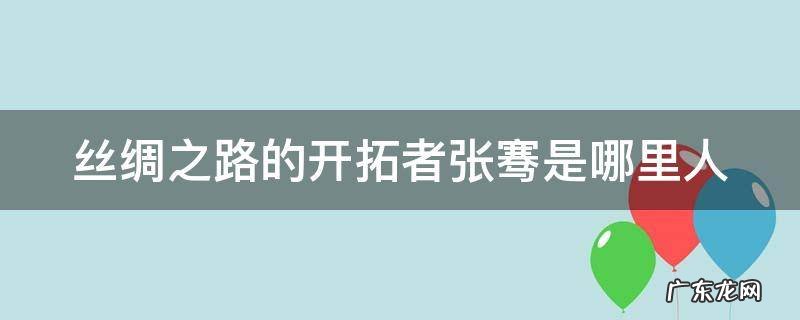 丝绸之路的开拓者张骞是哪里人英语介绍 丝绸之路的开拓者张骞是哪里人