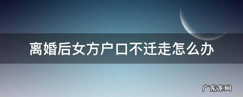 离婚后女方户口不迁走怎么办结婚证 离婚后女方户口不迁走怎么办
