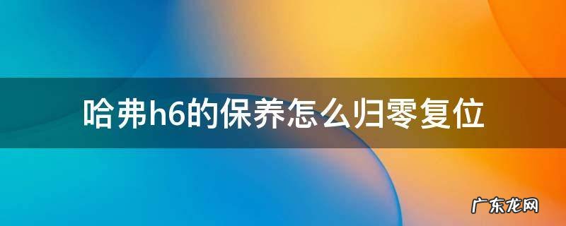 长城h6保养复位归零 哈弗h6的保养怎么归零复位