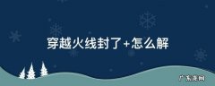 穿越火线封了 穿越火线封了十年申诉解封成功能不能玩