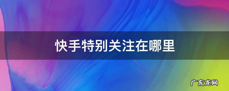快手特别关注在哪里能看到? 快手特别关注在哪里