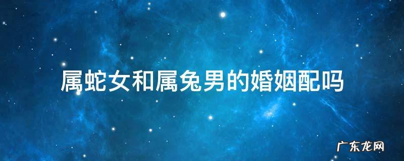 属蛇女和属兔男的婚姻配吗 属蛇女和属兔男婚姻相配吗?