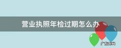 营业执照年检过期了 营业执照年检过期怎么办