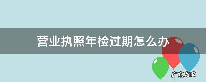 营业执照年检过期了 营业执照年检过期怎么办