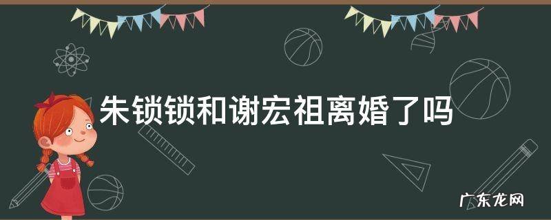 朱锁锁和谢宏祖为何离婚 朱锁锁和谢宏祖离婚了吗