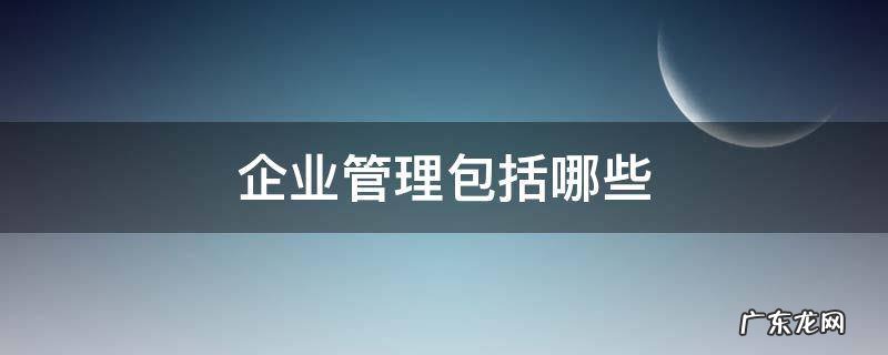企业管理包括哪些管理 企业管理包括哪些