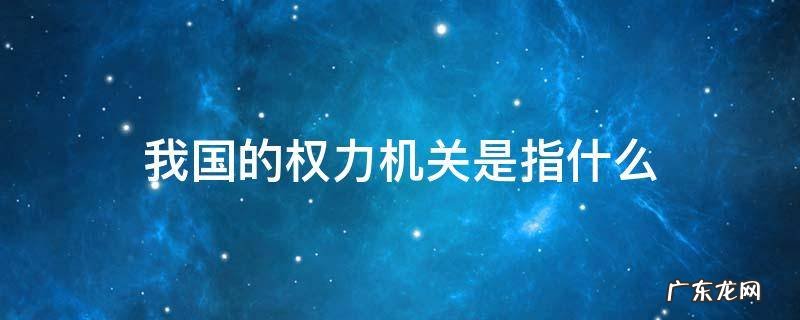我国的权力机关是什么 我国的权力机关是指什么