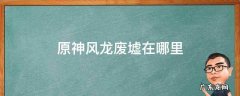 原神的风龙废墟在哪? 原神风龙废墟在哪里