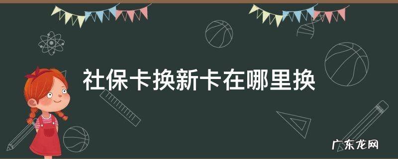 请问社保卡换新卡在哪里换 社保卡换新卡在哪里换