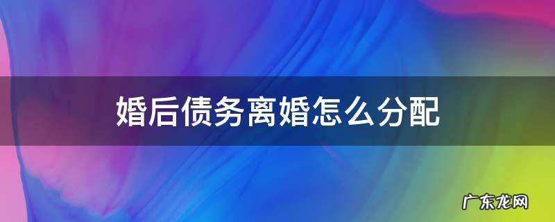 离婚后负债如何分配 婚后债务离婚怎么分配