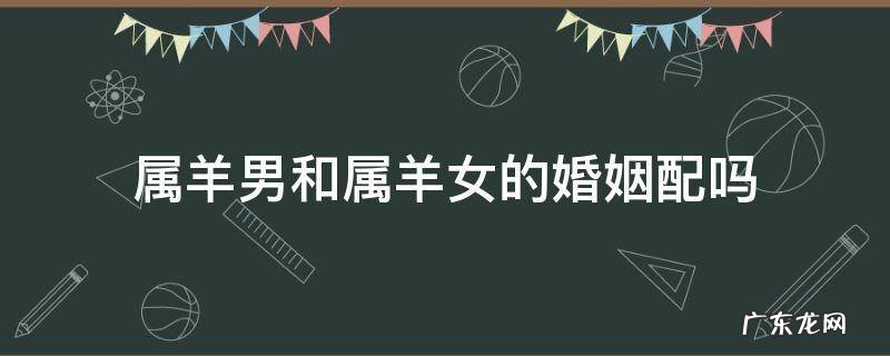 属羊男和属羊女的婚姻配吗 属羊的女和属羊的男的婚姻是否相配