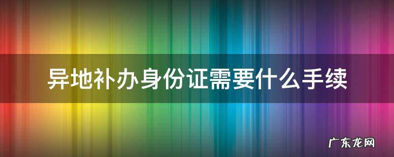 跨省异地补办身份证需要什么手续 异地补办身份证需要什么手续
