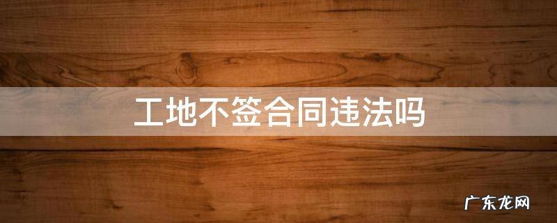工地不签劳动合同违法吗 工地不签合同违法吗