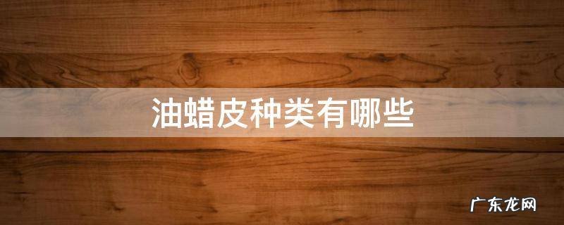 油蜡皮种类有哪些 问一下油蜡皮是什么皮啊