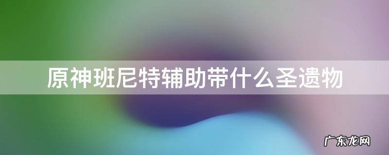原神班尼特辅助带什么圣遗物 原神班尼诗辅助圣遗物