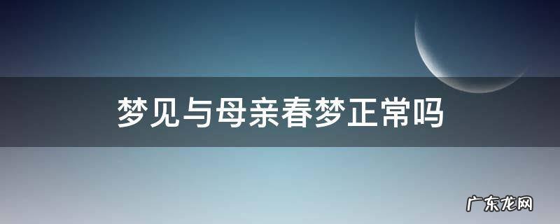 梦见与母亲春梦正常吗医生 梦见与母亲春梦正常吗